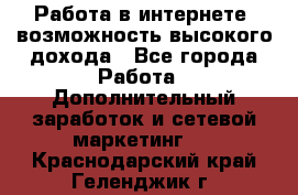 Работа в интернете, возможность высокого дохода - Все города Работа » Дополнительный заработок и сетевой маркетинг   . Краснодарский край,Геленджик г.